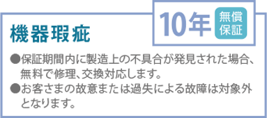 機器瑕疵
無償保証10年
●保証期間内に製造上の不具合が発見された場合、無料で修理、交換対応します。
●お客さまの故意または過失による故障は対象外 となります。