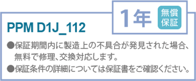 PPM D1J_112
無償保証1年
●保証期間内に製造上の不具合が発見された場合、
無料で修理、交換対応します。
●保証条件の詳細については保証書をご確認ください。